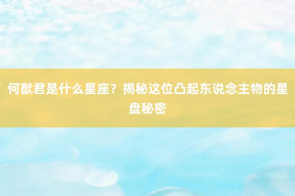 何猷君是什么星座？揭秘这位凸起东说念主物的星盘秘密