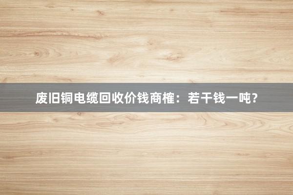 废旧铜电缆回收价钱商榷：若干钱一吨？